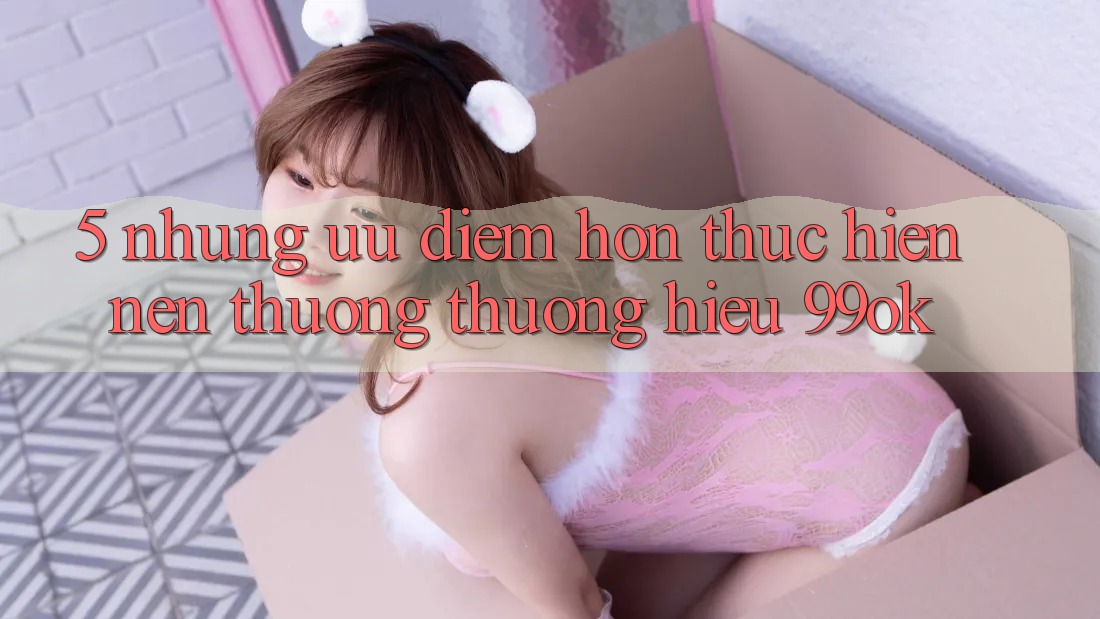 5. Những Ưu Điểm Hơn Thực hiện Nên Thương thương Hiệu 99ok 5. Những Ưu Điểm Hơn Thực hiện Nên Thương thương Hiệu 99ok