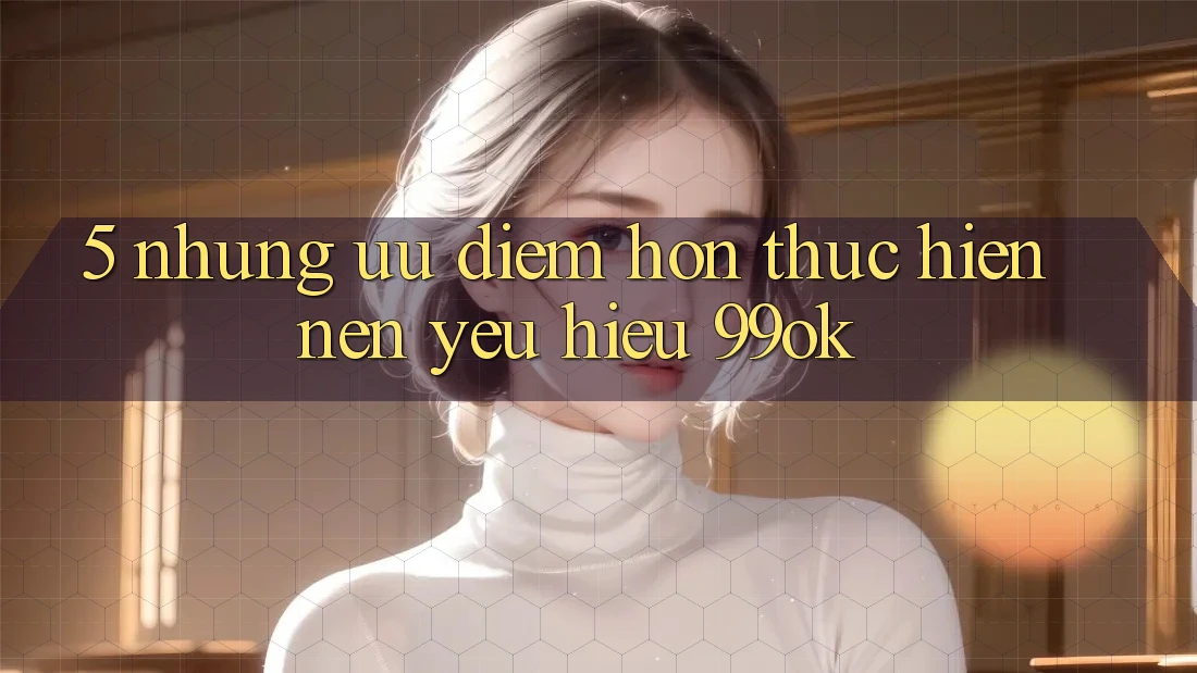 5. Những Ưu Điểm Hơn Thực hiện Nên Yêu Hiệu 99ok