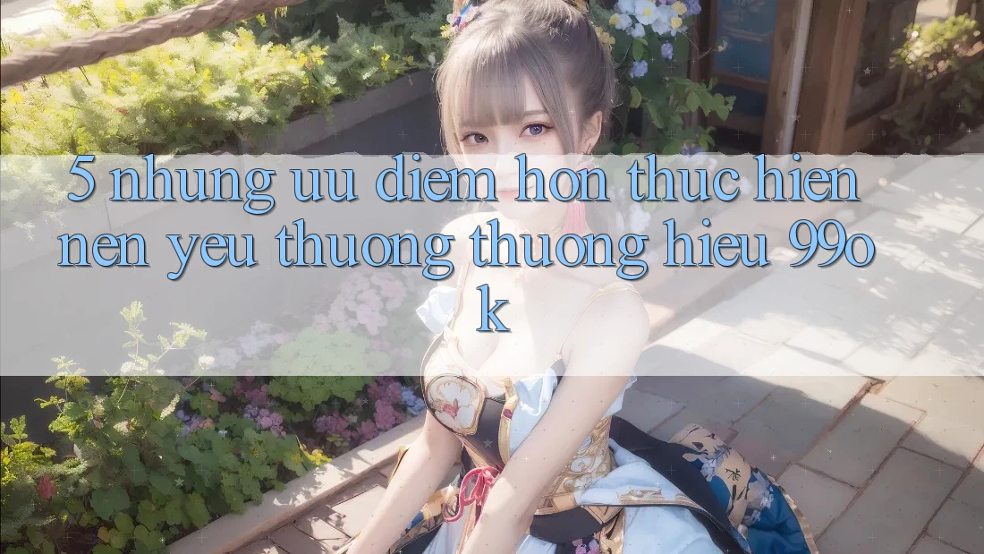 5. Những Ưu Điểm Hơn Thực hiện Nên Yêu thương thương Hiệu 99ok 5. Những Ưu Điểm Hơn Thực hiện Nên Yêu thương thương Hiệu 99ok