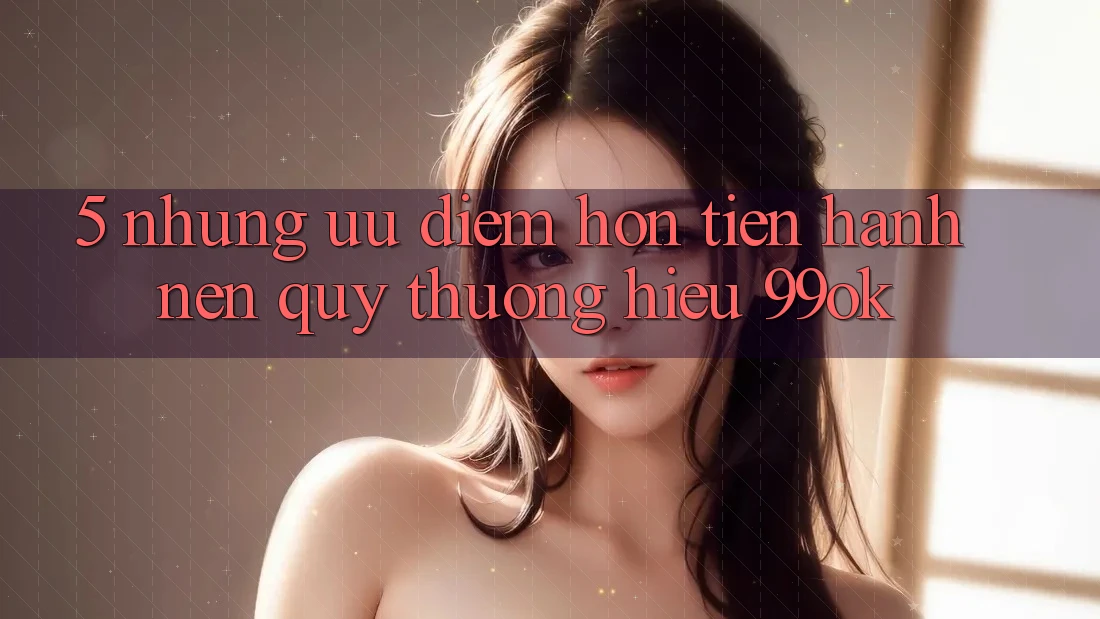 5. Những Ưu Điểm Hơn Tiến hành Nên Quý thương Hiệu 99ok 5. Những Ưu Điểm Hơn Tiến hành Nên Quý thương Hiệu 99ok