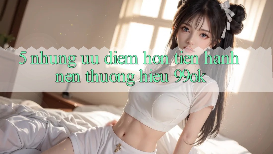 5. Những Ưu Điểm Hơn Tiến hành Nên Thương Hiệu 99ok 5. Những Ưu Điểm Hơn Tiến hành Nên Thương Hiệu 99ok