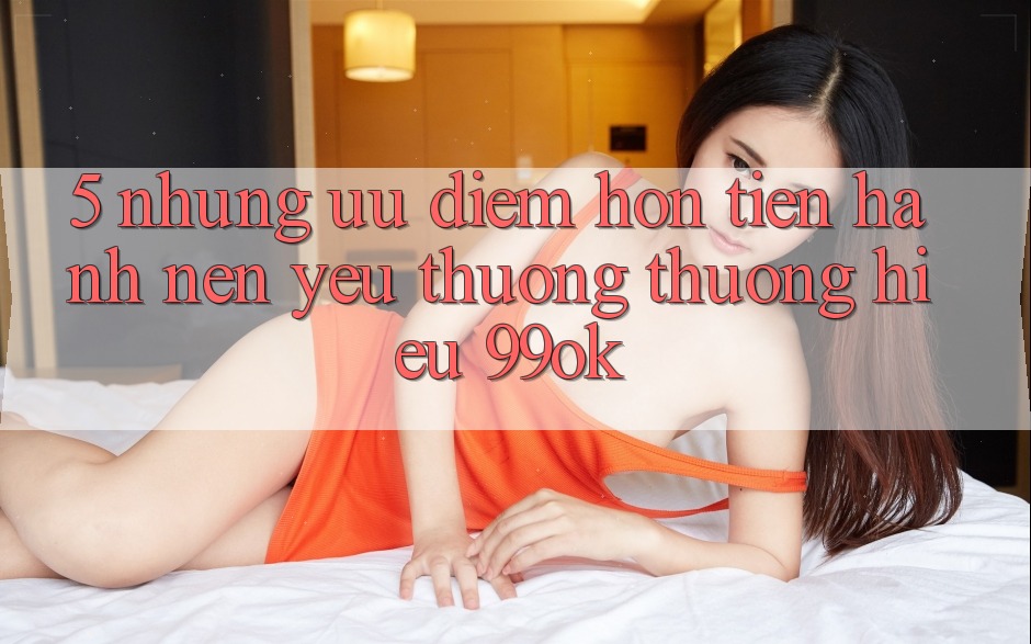 5. Những Ưu Điểm Hơn Tiến hành Nên Yêu thương thương Hiệu 99ok 5. Những Ưu Điểm Hơn Tiến hành Nên Yêu thương thương Hiệu 99ok