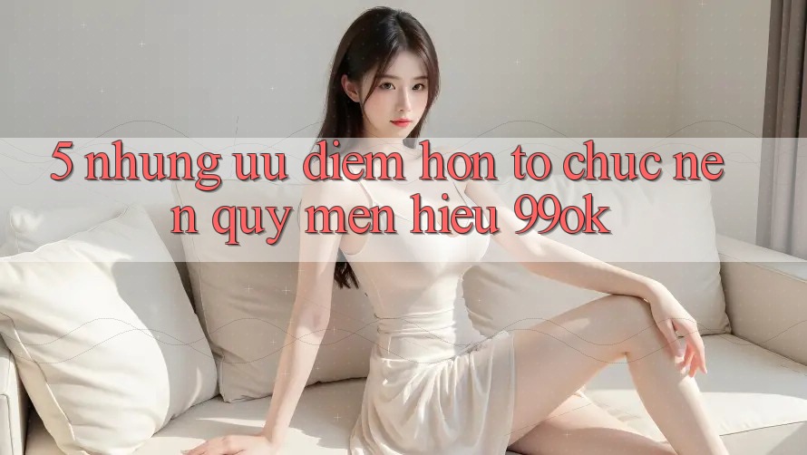 5. Những Ưu Điểm Hơn Tổ chức Nên Quý mến Hiệu 99ok 5. Những Ưu Điểm Hơn Tổ chức Nên Quý mến Hiệu 99ok