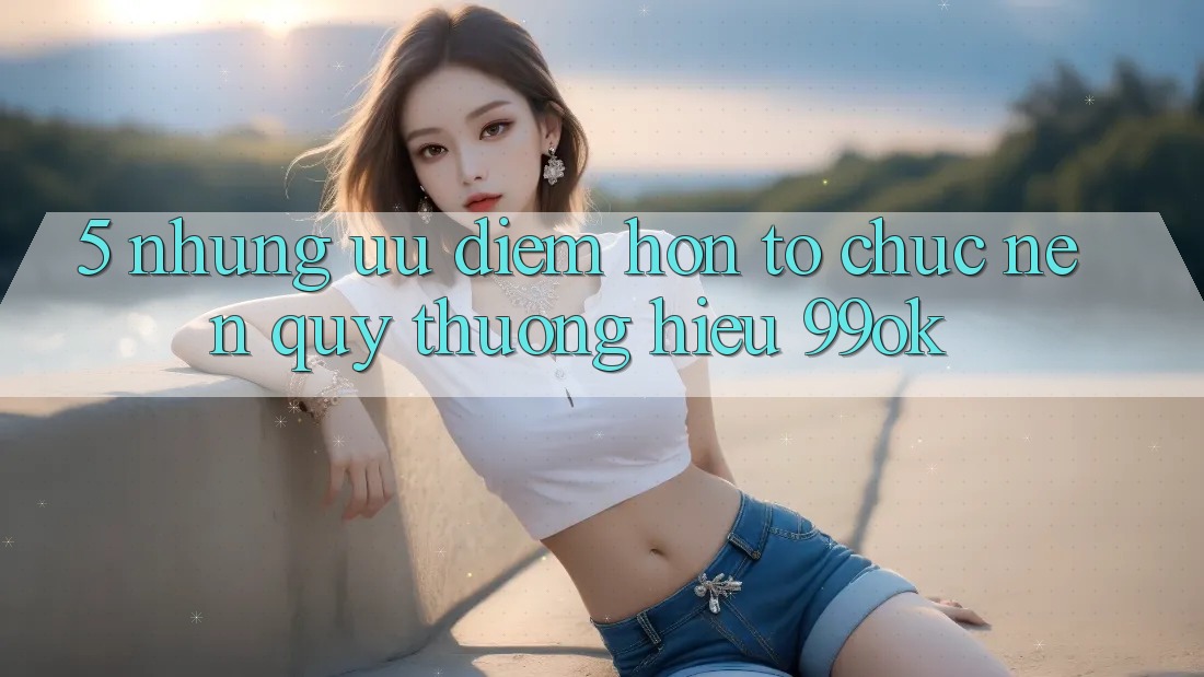 5. Những Ưu Điểm Hơn Tổ chức Nên Quý thương Hiệu 99ok