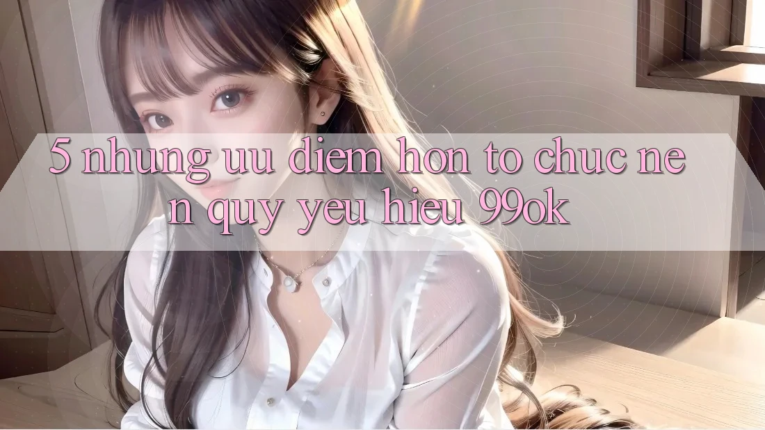 5. Những Ưu Điểm Hơn Tổ chức Nên Quý yêu Hiệu 99ok