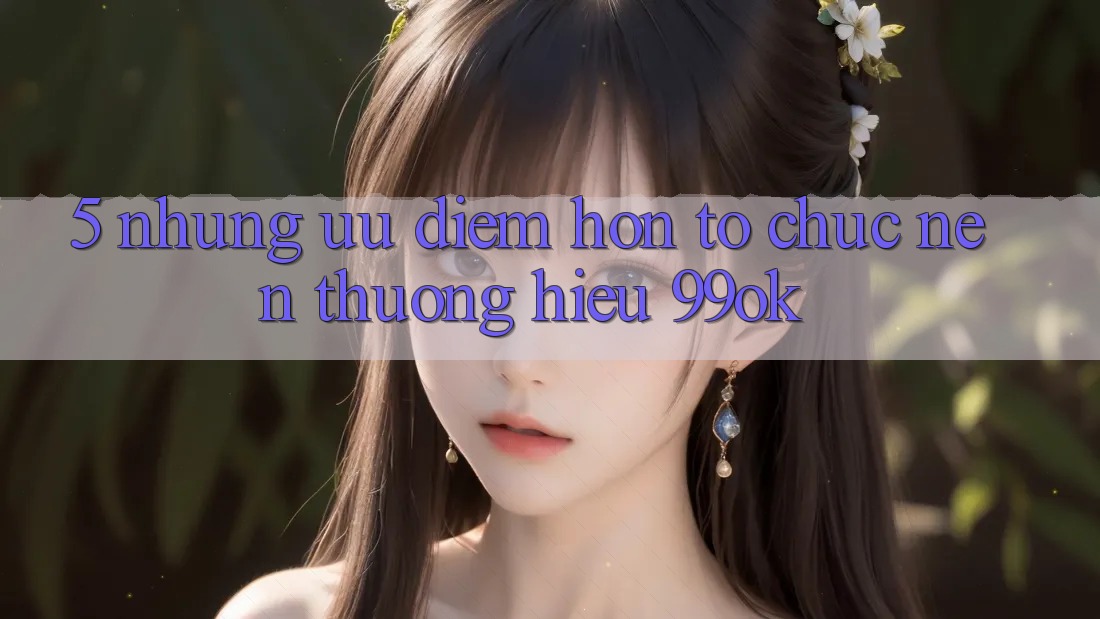 5. Những Ưu Điểm Hơn Tổ chức Nên Thương Hiệu 99ok