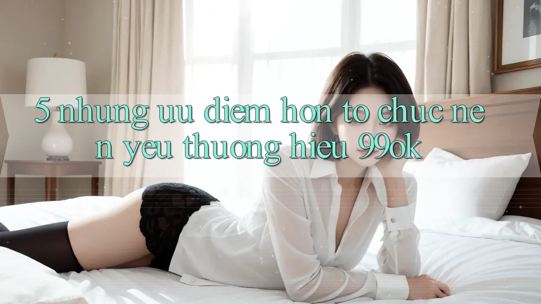 5. Những Ưu Điểm Hơn Tổ chức Nên Yêu thương Hiệu 99ok
