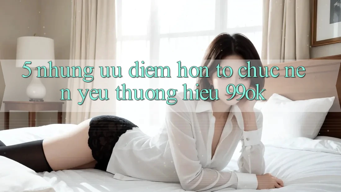 5. Những Ưu Điểm Hơn Tổ chức Nên Yêu thương Hiệu 99ok 5. Những Ưu Điểm Hơn Tổ chức Nên Yêu thương Hiệu 99ok