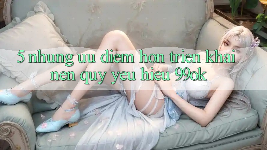 5. Những Ưu Điểm Hơn Triển khai Nên Quý yêu Hiệu 99ok 5. Những Ưu Điểm Hơn Triển khai Nên Quý yêu Hiệu 99ok