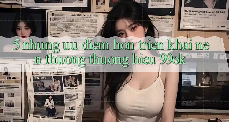 5. Những Ưu Điểm Hơn Triển khai Nên Thương thương Hiệu 99ok