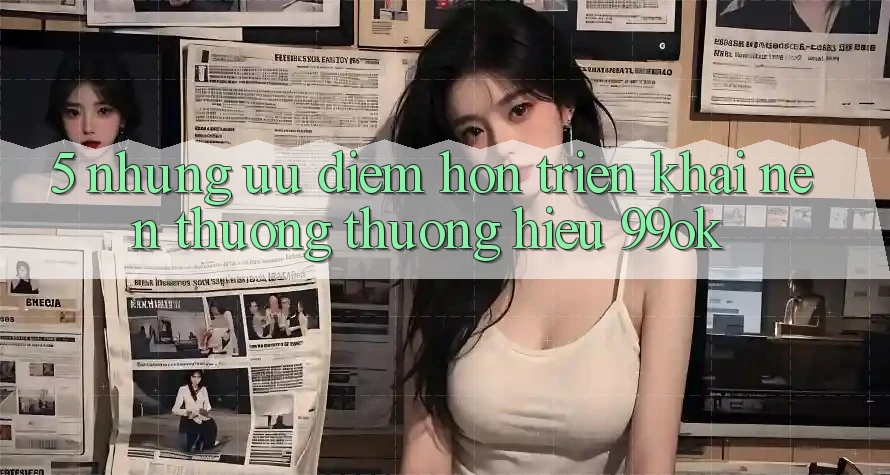 5. Những Ưu Điểm Hơn Triển khai Nên Thương thương Hiệu 99ok