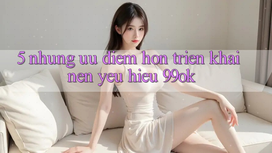 5. Những Ưu Điểm Hơn Triển khai Nên Yêu Hiệu 99ok 5. Những Ưu Điểm Hơn Triển khai Nên Yêu Hiệu 99ok