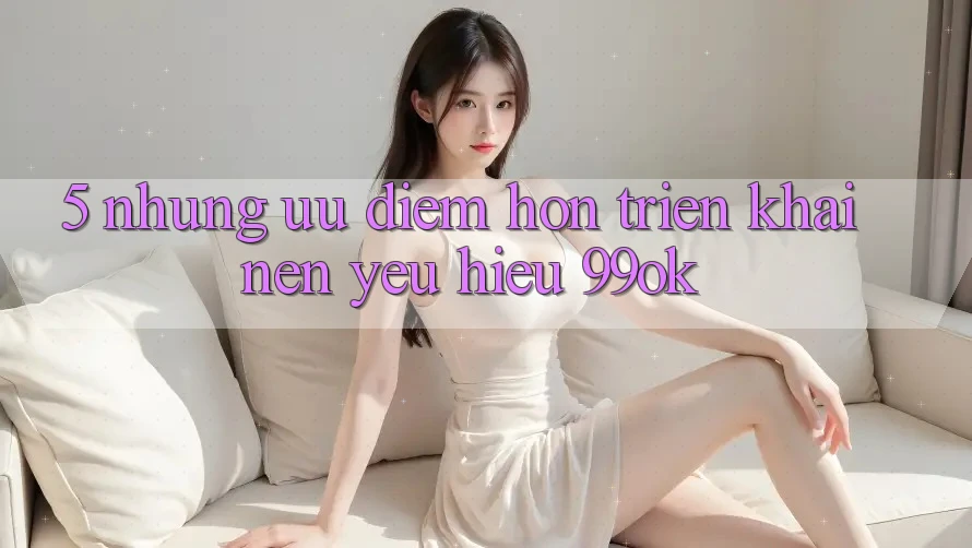 5. Những Ưu Điểm Hơn Triển khai Nên Yêu Hiệu 99ok 5. Những Ưu Điểm Hơn Triển khai Nên Yêu Hiệu 99ok