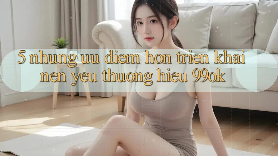 5. Những Ưu Điểm Hơn Triển khai Nên Yêu thương Hiệu 99ok 5. Những Ưu Điểm Hơn Triển khai Nên Yêu thương Hiệu 99ok