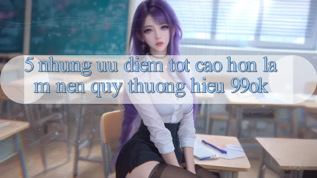5. Những Ưu Điểm Tốt cao hơn Làm Nên Quý thương Hiệu 99ok