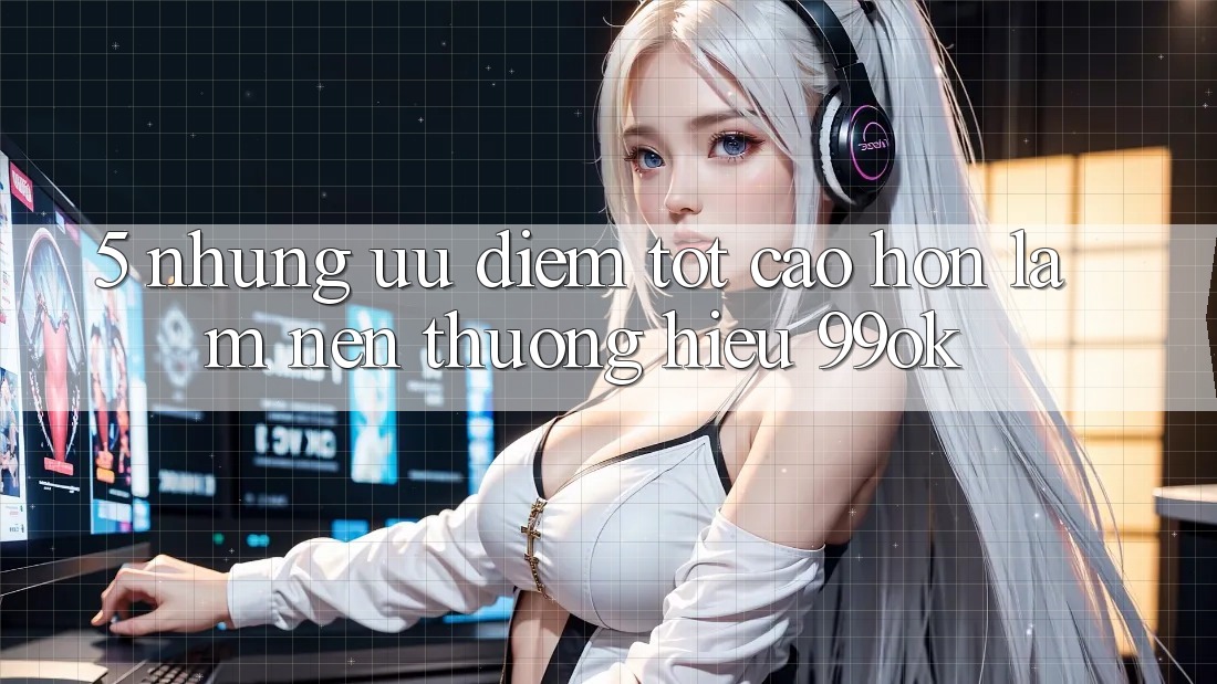 5. Những Ưu Điểm Tốt cao hơn Làm Nên Thương Hiệu 99ok 5. Những Ưu Điểm Tốt cao hơn Làm Nên Thương Hiệu 99ok