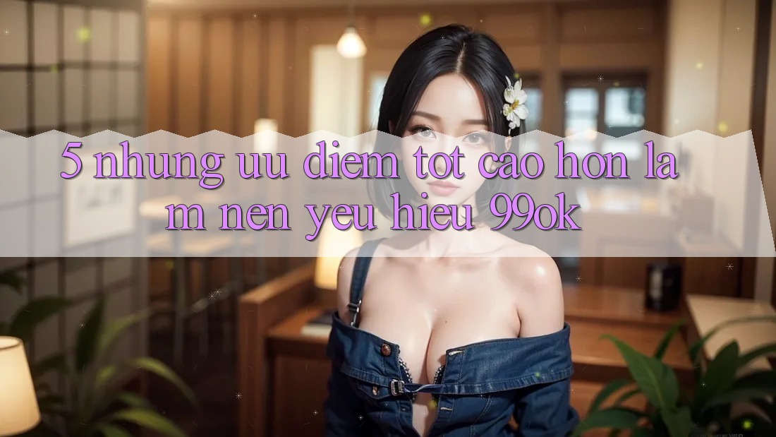 5. Những Ưu Điểm Tốt cao hơn Làm Nên Yêu Hiệu 99ok