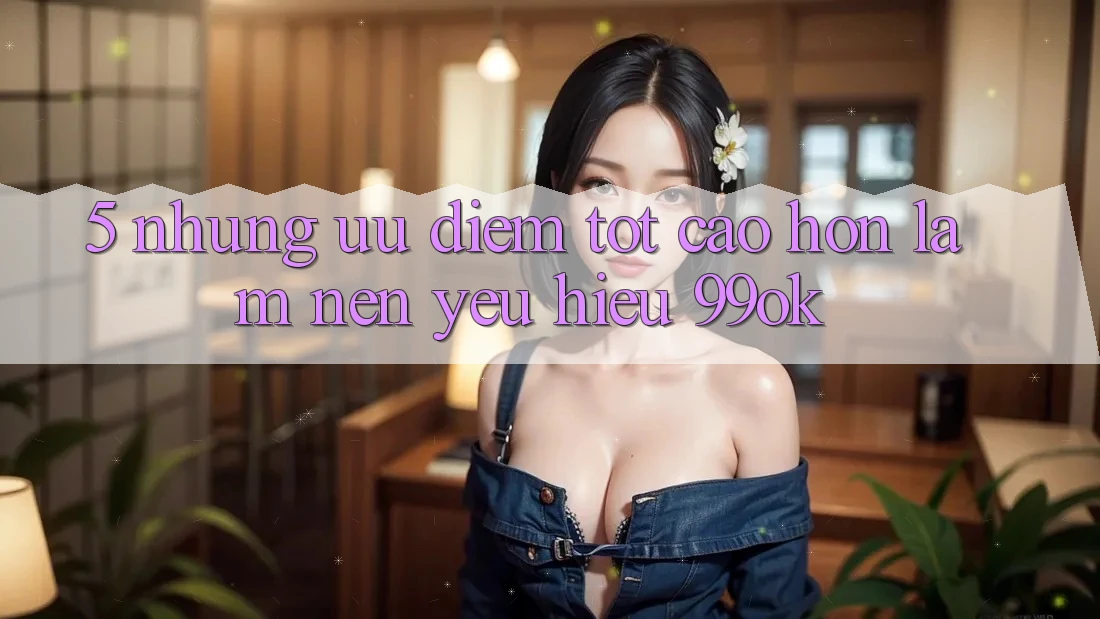 5. Những Ưu Điểm Tốt cao hơn Làm Nên Yêu Hiệu 99ok 5. Những Ưu Điểm Tốt cao hơn Làm Nên Yêu Hiệu 99ok