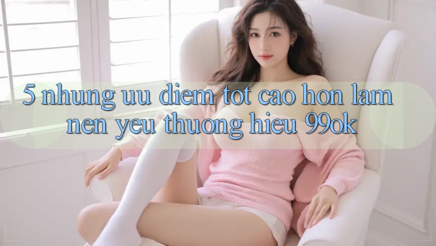 5. Những Ưu Điểm Tốt cao hơn Làm Nên Yêu thương Hiệu 99ok 5. Những Ưu Điểm Tốt cao hơn Làm Nên Yêu thương Hiệu 99ok