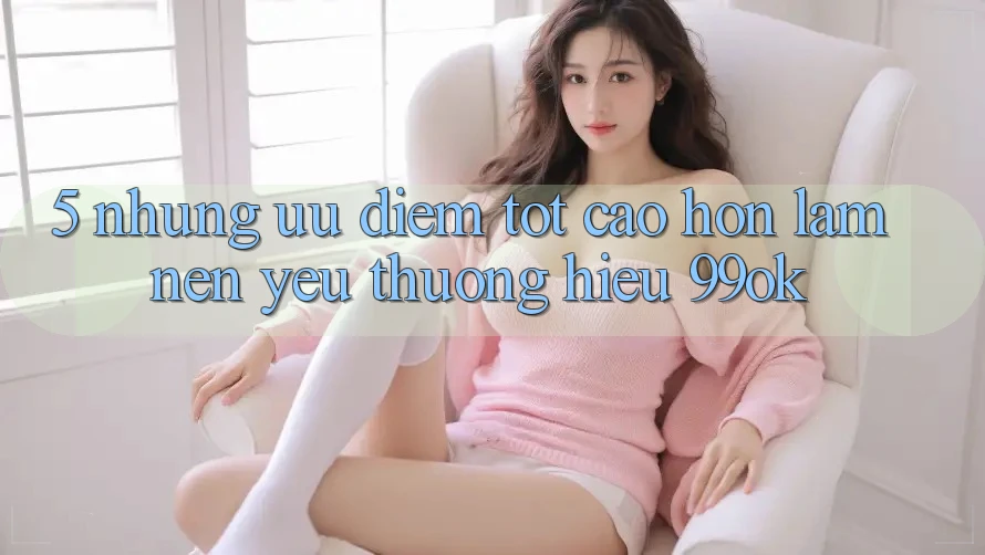 5. Những Ưu Điểm Tốt cao hơn Làm Nên Yêu thương Hiệu 99ok 5. Những Ưu Điểm Tốt cao hơn Làm Nên Yêu thương Hiệu 99ok