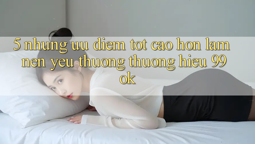 5. Những Ưu Điểm Tốt cao hơn Làm Nên Yêu thương thương Hiệu 99ok