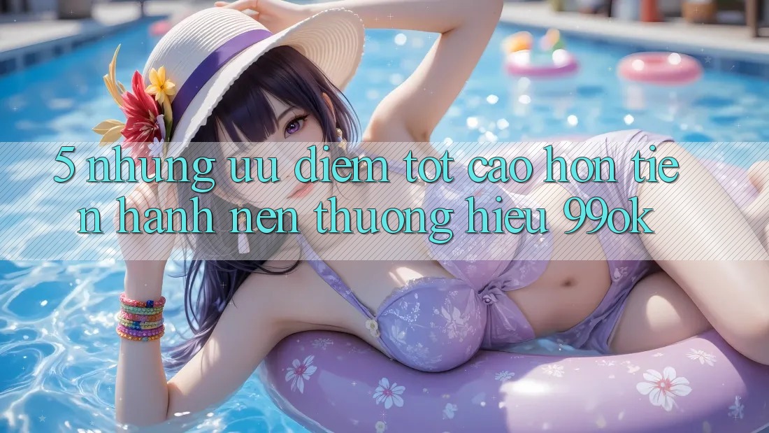 5. Những Ưu Điểm Tốt cao hơn Tiến hành Nên Thương Hiệu 99ok 5. Những Ưu Điểm Tốt cao hơn Tiến hành Nên Thương Hiệu 99ok