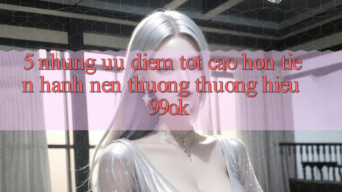 5. Những Ưu Điểm Tốt cao hơn Tiến hành Nên Thương thương Hiệu 99ok 5. Những Ưu Điểm Tốt cao hơn Tiến hành Nên Thương thương Hiệu 99ok