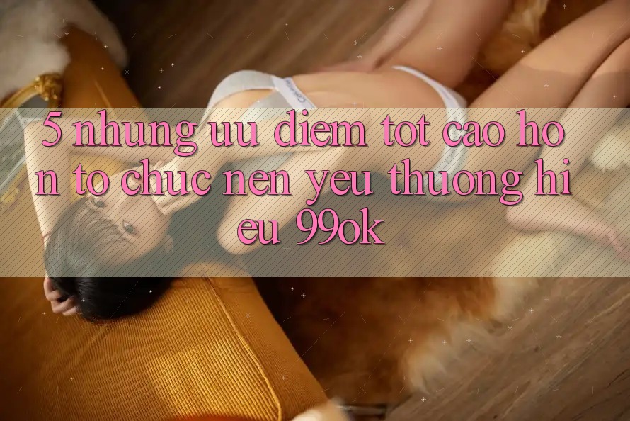 5. Những Ưu Điểm Tốt cao hơn Tổ chức Nên Yêu thương Hiệu 99ok 5. Những Ưu Điểm Tốt cao hơn Tổ chức Nên Yêu thương Hiệu 99ok
