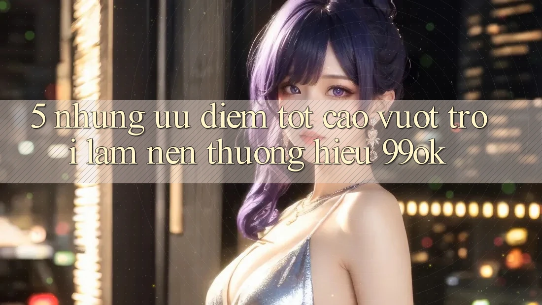 5. Những Ưu Điểm Tốt cao vượt trội Làm Nên Thương Hiệu 99ok 5. Những Ưu Điểm Tốt cao vượt trội Làm Nên Thương Hiệu 99ok