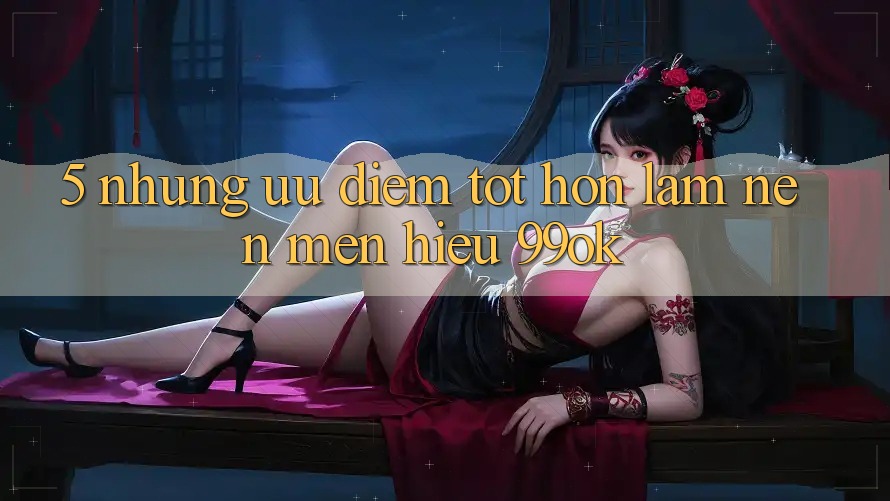 5. Những Ưu Điểm Tốt hơn Làm Nên Mến Hiệu 99ok 5. Những Ưu Điểm Tốt hơn Làm Nên Mến Hiệu 99ok