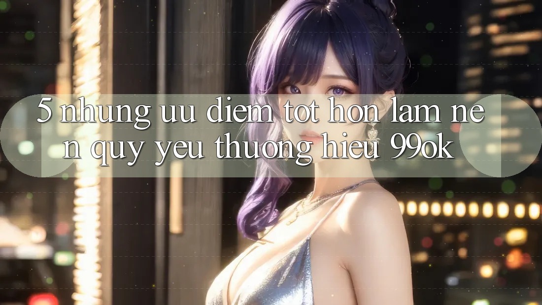 5. Những Ưu Điểm Tốt hơn Làm Nên Quý yêu thương Hiệu 99ok