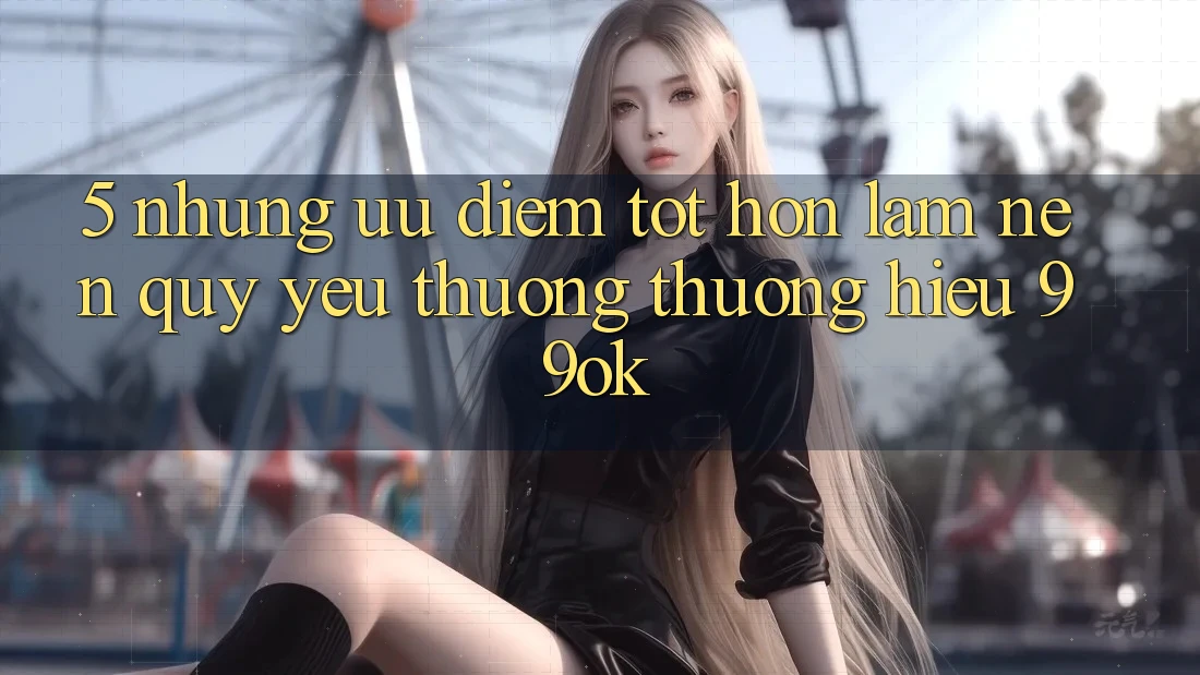 5. Những Ưu Điểm Tốt hơn Làm Nên Quý yêu thương thương Hiệu 99ok