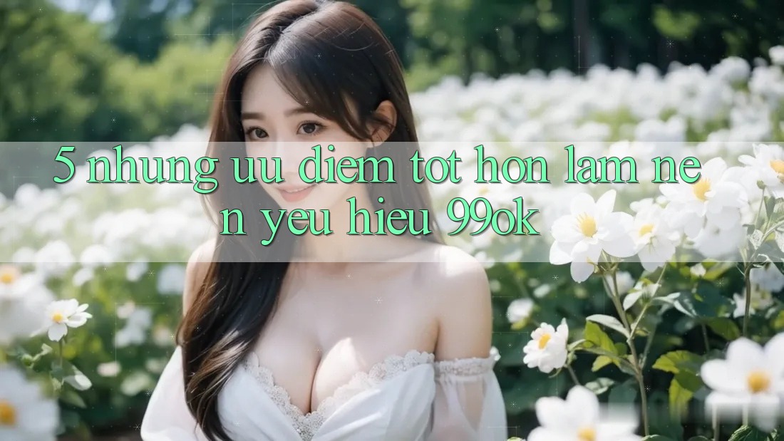 5. Những Ưu Điểm Tốt hơn Làm Nên Yêu Hiệu 99ok
