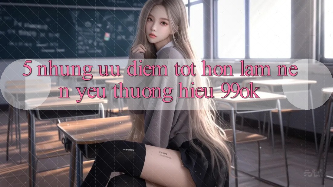 5. Những Ưu Điểm Tốt hơn Làm Nên Yêu thương Hiệu 99ok 5. Những Ưu Điểm Tốt hơn Làm Nên Yêu thương Hiệu 99ok