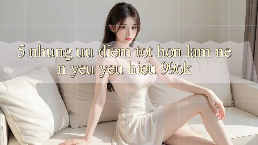 5. Những Ưu Điểm Tốt hơn Làm Nên Yêu yêu Hiệu 99ok 5. Những Ưu Điểm Tốt hơn Làm Nên Yêu yêu Hiệu 99ok