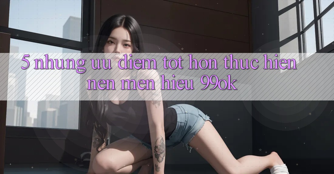 5. Những Ưu Điểm Tốt hơn Thực hiện Nên Mến Hiệu 99ok 5. Những Ưu Điểm Tốt hơn Thực hiện Nên Mến Hiệu 99ok