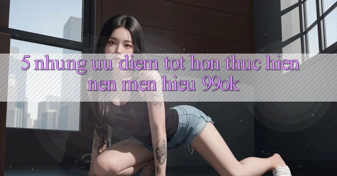 5. Những Ưu Điểm Tốt hơn Thực hiện Nên Mến Hiệu 99ok