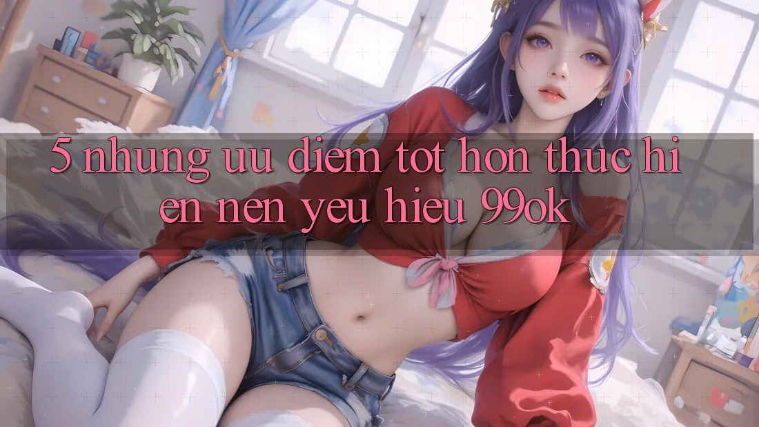 5. Những Ưu Điểm Tốt hơn Thực hiện Nên Yêu Hiệu 99ok