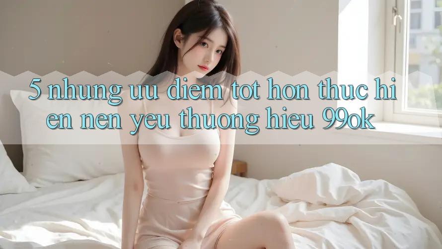 5. Những Ưu Điểm Tốt hơn Thực hiện Nên Yêu thương Hiệu 99ok 5. Những Ưu Điểm Tốt hơn Thực hiện Nên Yêu thương Hiệu 99ok