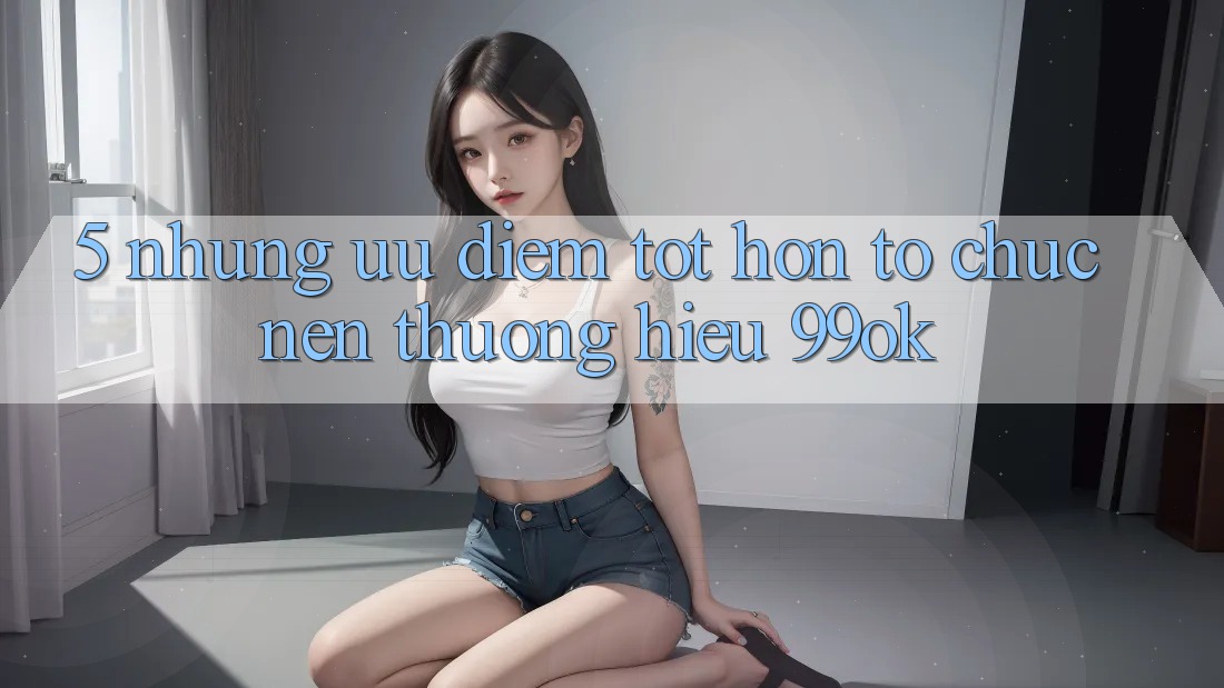 5. Những Ưu Điểm Tốt hơn Tổ chức Nên Thương Hiệu 99ok 5. Những Ưu Điểm Tốt hơn Tổ chức Nên Thương Hiệu 99ok