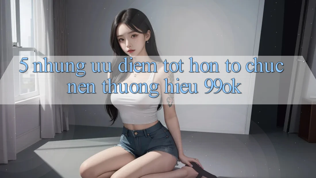 5. Những Ưu Điểm Tốt hơn Tổ chức Nên Thương Hiệu 99ok