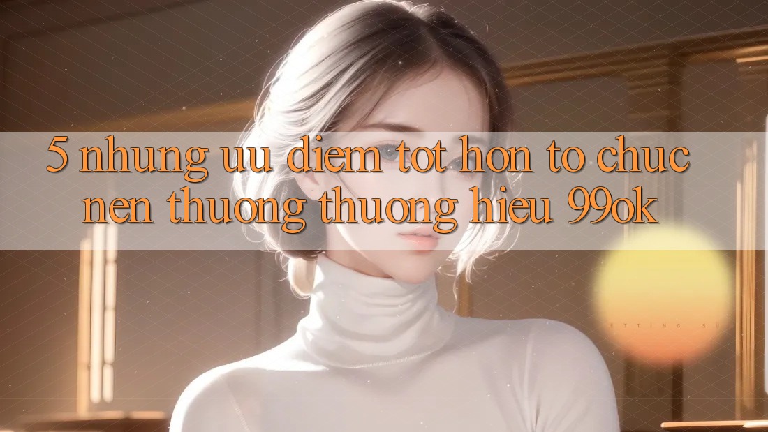 5. Những Ưu Điểm Tốt hơn Tổ chức Nên Thương thương Hiệu 99ok 5. Những Ưu Điểm Tốt hơn Tổ chức Nên Thương thương Hiệu 99ok