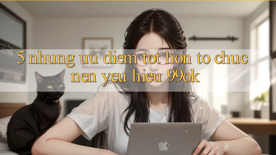 5. Những Ưu Điểm Tốt hơn Tổ chức Nên Yêu Hiệu 99ok