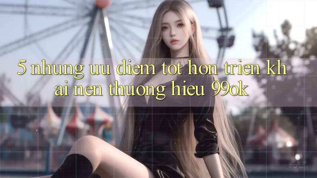5. Những Ưu Điểm Tốt hơn Triển khai Nên Thương Hiệu 99ok 5. Những Ưu Điểm Tốt hơn Triển khai Nên Thương Hiệu 99ok