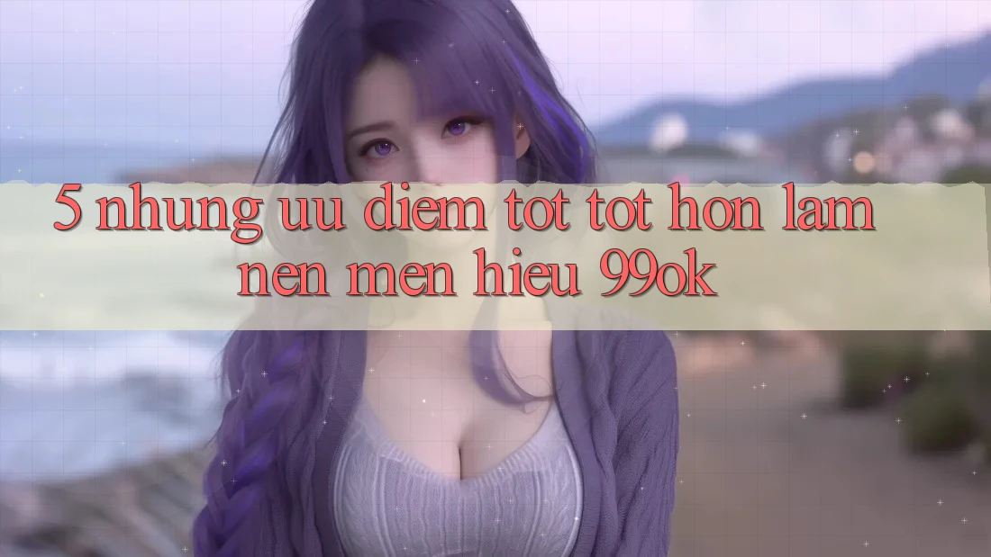 5. Những Ưu Điểm Tốt tốt hơn Làm Nên Mến Hiệu 99ok 5. Những Ưu Điểm Tốt tốt hơn Làm Nên Mến Hiệu 99ok