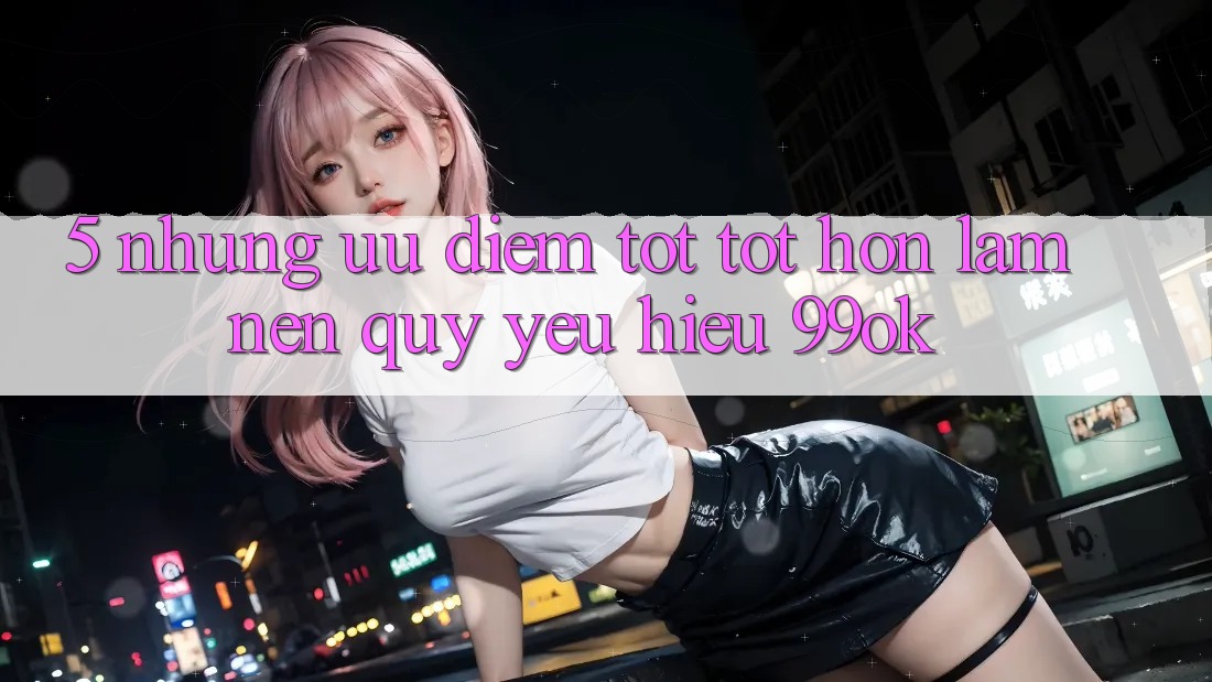 5. Những Ưu Điểm Tốt tốt hơn Làm Nên Quý yêu Hiệu 99ok 5. Những Ưu Điểm Tốt tốt hơn Làm Nên Quý yêu Hiệu 99ok