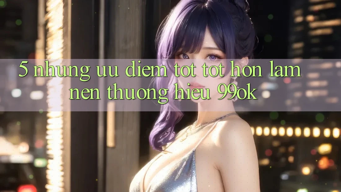 5. Những Ưu Điểm Tốt tốt hơn Làm Nên Thương Hiệu 99ok 5. Những Ưu Điểm Tốt tốt hơn Làm Nên Thương Hiệu 99ok