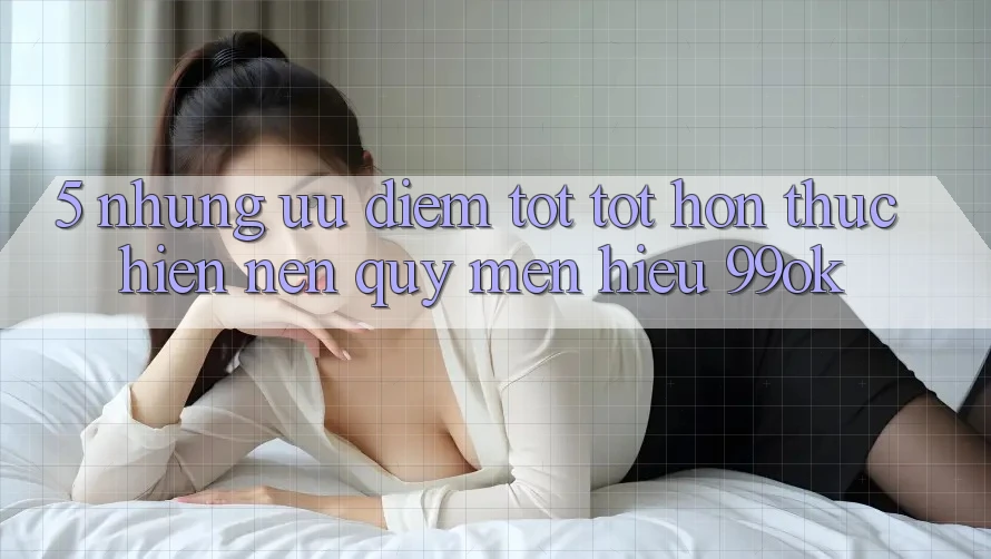 5. Những Ưu Điểm Tốt tốt hơn Thực hiện Nên Quý mến Hiệu 99ok