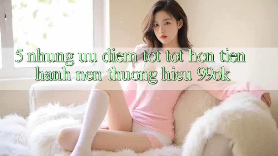 5. Những Ưu Điểm Tốt tốt hơn Tiến hành Nên Thương Hiệu 99ok 5. Những Ưu Điểm Tốt tốt hơn Tiến hành Nên Thương Hiệu 99ok