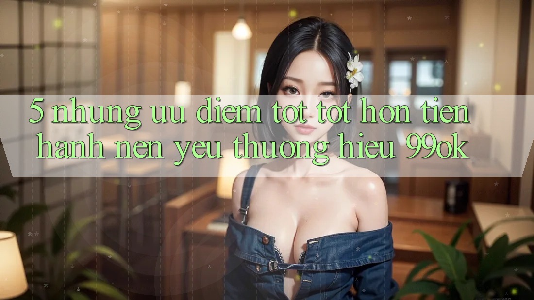 5. Những Ưu Điểm Tốt tốt hơn Tiến hành Nên Yêu thương Hiệu 99ok 5. Những Ưu Điểm Tốt tốt hơn Tiến hành Nên Yêu thương Hiệu 99ok